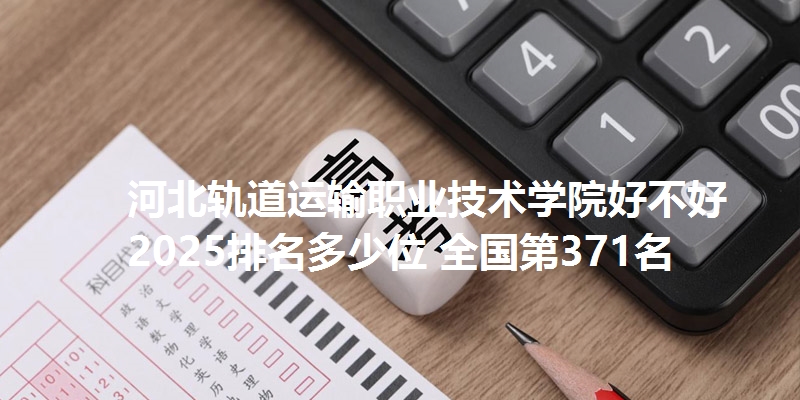 河北轨道运输职业技术学院好不好 2025排名多少位 全国第371名