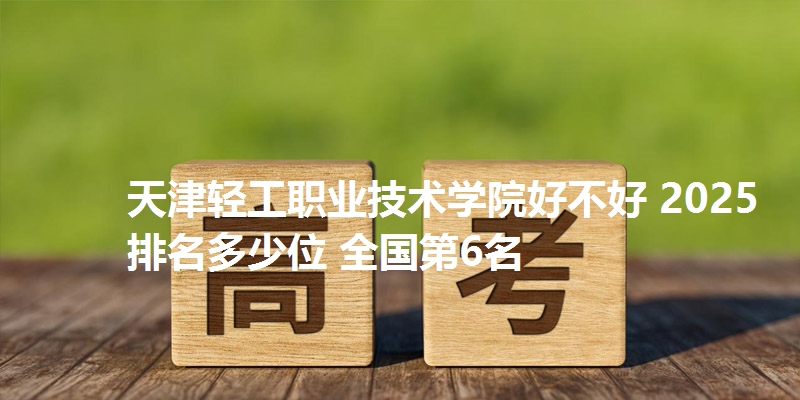 天津轻工职业技术学院好不好 2025排名多少位 全国第6名