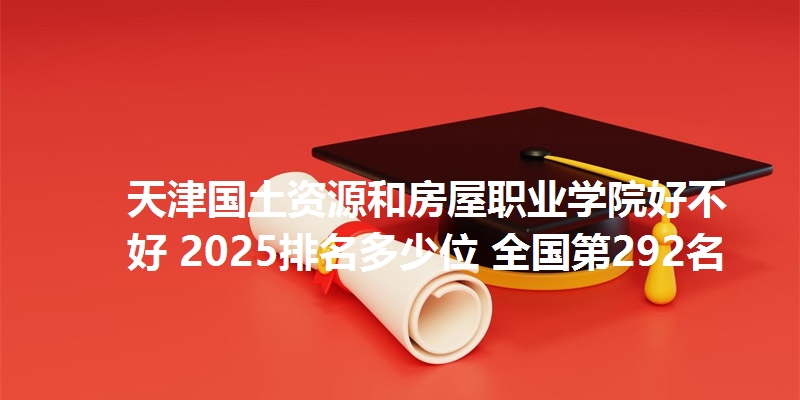 天津国土资源和房屋职业学院好不好 2025排名多少位 全国第292名
