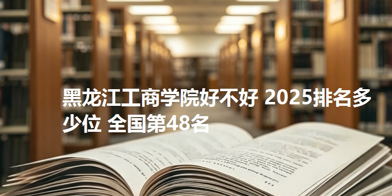 黑龙江工商学院好不好 2025排名多少位 全国第48名