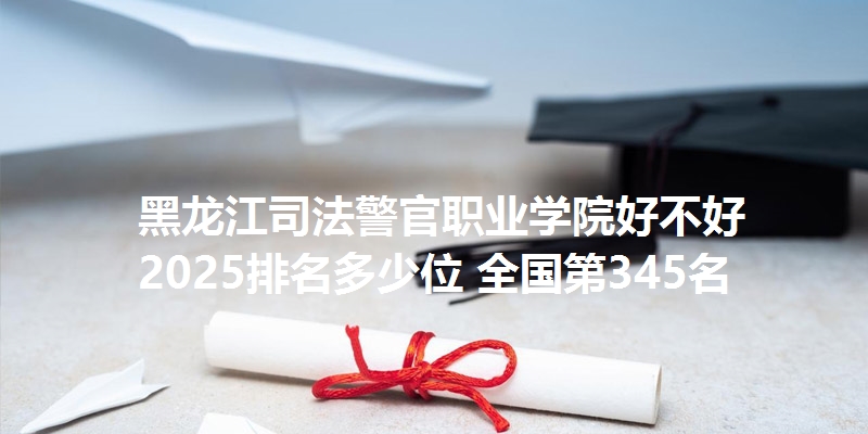 黑龙江司法警官职业学院好不好 2025排名多少位 全国第345名