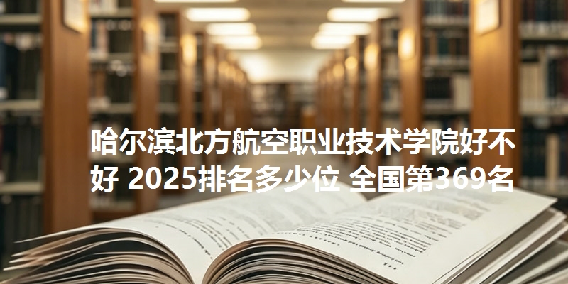 哈尔滨北方航空职业技术学院好不好 2025排名多少位 全国第369名
