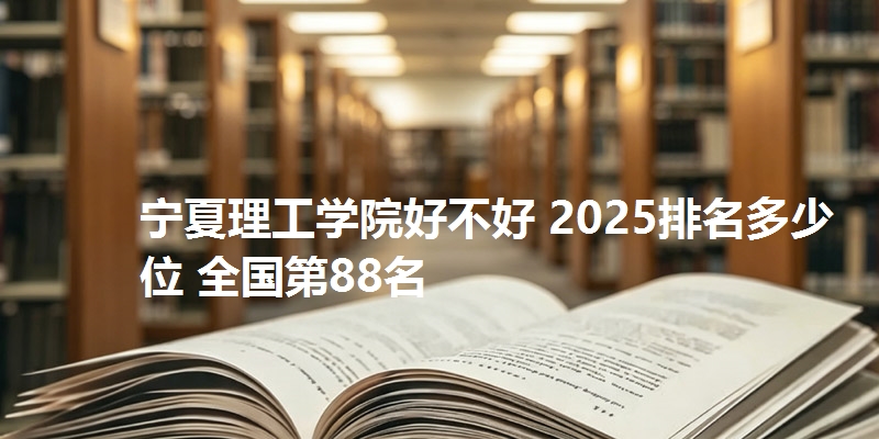 宁夏理工学院好不好 2025排名多少位 全国第88名