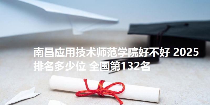 南昌应用技术师范学院好不好 2025排名多少位 全国第132名