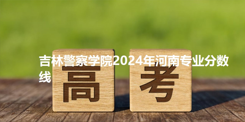 吉林警察学院2024年河南专业分数线