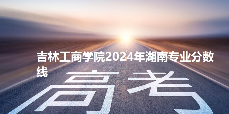 吉林工商学院2024年湖南专业分数线