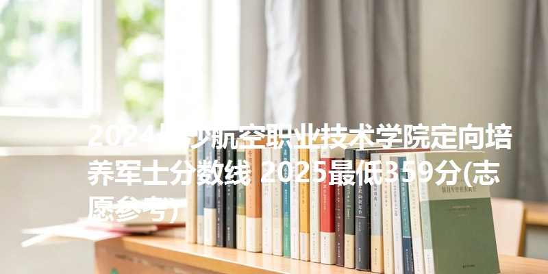 2024长沙航空职业技术学院定向培养军士分数线 2025最低359分(志愿参考)