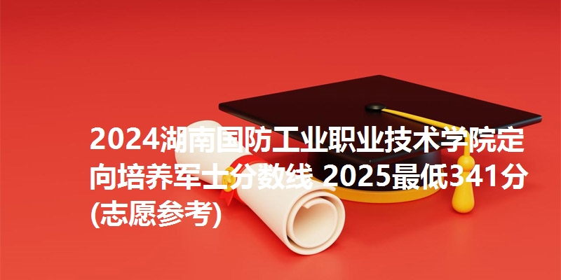 2024湖南国防工业职业技术学院定向培养军士分数线 2025最低341分(志愿参考)