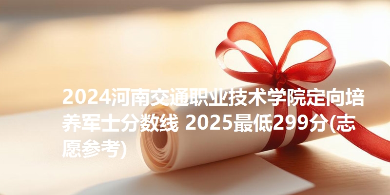 2024河南交通职业技术学院定向培养军士分数线 2025最低299分(志愿参考)