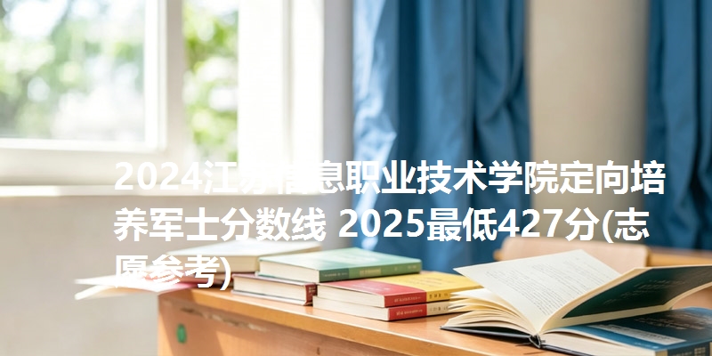 2024江苏信息职业技术学院定向培养军士分数线 2025最低427分(志愿参考)