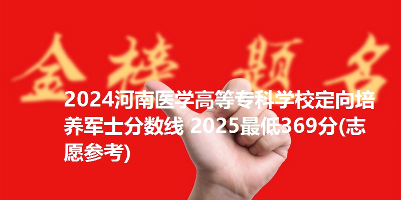 2024河南医学高等专科学校定向培养军士分数线 2025最低369分(志愿参考)