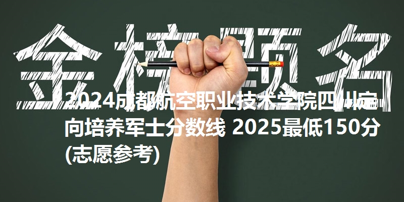 2024成都航空职业技术学院四川定向培养军士分数线 2025最低150分(志愿参考)