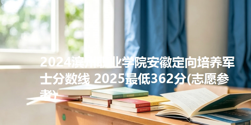 2024滨州职业学院安徽定向培养军士分数线 2025最低362分(志愿参考)