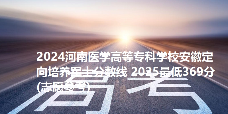 2024河南医学高等专科学校安徽定向培养军士分数线 2025最低369分(志愿参考)