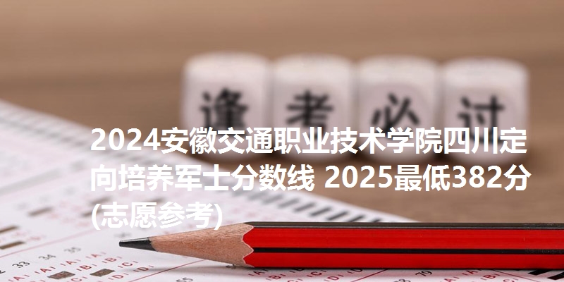 2024安徽交通职业技术学院四川定向培养军士分数线 2025最低382分(志愿参考)