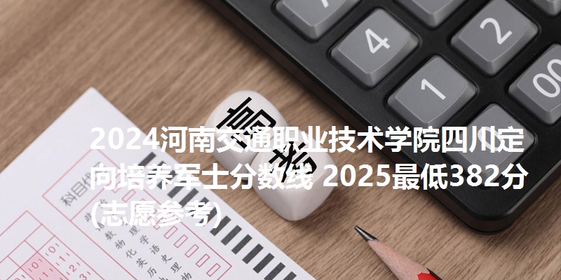 2024河南交通职业技术学院四川定向培养军士分数线 2025最低382分(志愿参考)