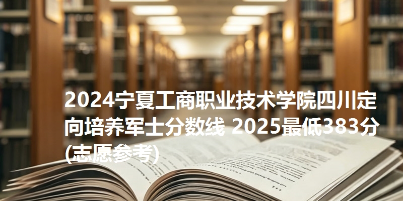 2024宁夏工商职业技术学院四川定向培养军士分数线 2025最低383分(志愿参考)