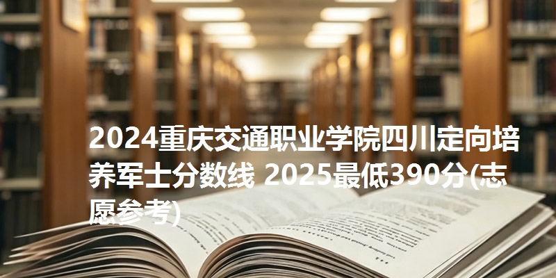 2024重庆交通职业学院四川定向培养军士分数线 2025最低390分(志愿参考)