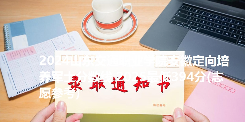2024山东交通职业学院安徽定向培养军士分数线 2025最低394分(志愿参考)