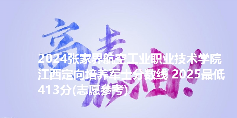 2024张家界航空工业职业技术学院江西定向培养军士分数线 2025最低413分(志愿参考)