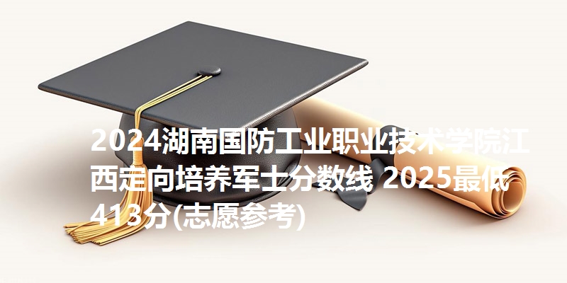 2024湖南国防工业职业技术学院江西定向培养军士分数线 2025最低413分(志愿参考)