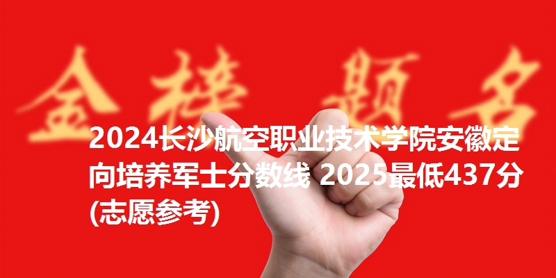 2024长沙航空职业技术学院安徽定向培养军士分数线 2025最低437分(志愿参考)