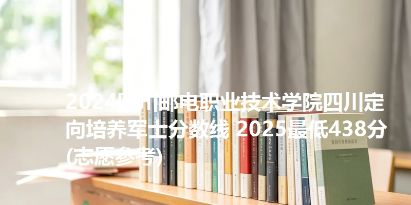 2024四川邮电职业技术学院四川定向培养军士分数线 2025最低438分(志愿参考)