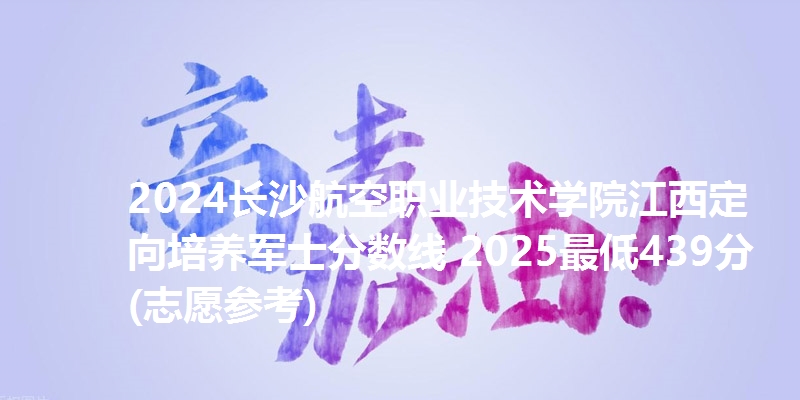 2024长沙航空职业技术学院江西定向培养军士分数线 2025最低439分(志愿参考)