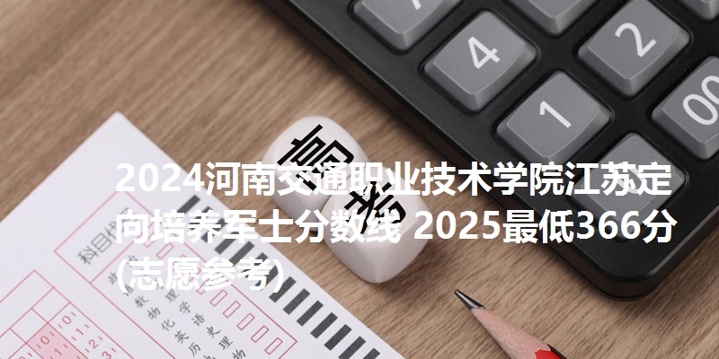 2024河南交通职业技术学院江苏定向培养军士分数线 2025最低366分(志愿参考)