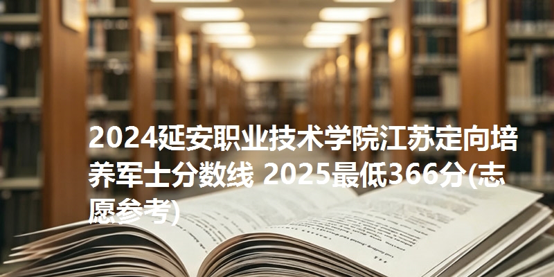 2024延安职业技术学院江苏定向培养军士分数线 2025最低366分(志愿参考)