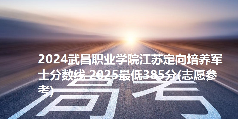 2024武昌职业学院江苏定向培养军士分数线 2025最低385分(志愿参考)