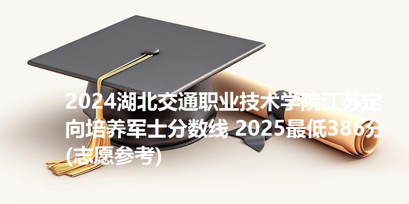 2024湖北交通职业技术学院江苏定向培养军士分数线 2025最低386分(志愿参考)