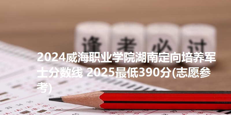 2024威海职业学院湖南定向培养军士分数线 2025最低390分(志愿参考)
