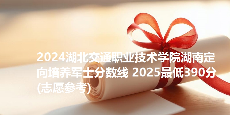2024湖北交通职业技术学院湖南定向培养军士分数线 2025最低390分(志愿参考)