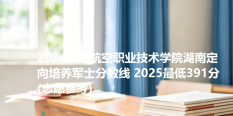 2024江西航空职业技术学院湖南定向培养军士分数线 2025最低391分(志愿参考)