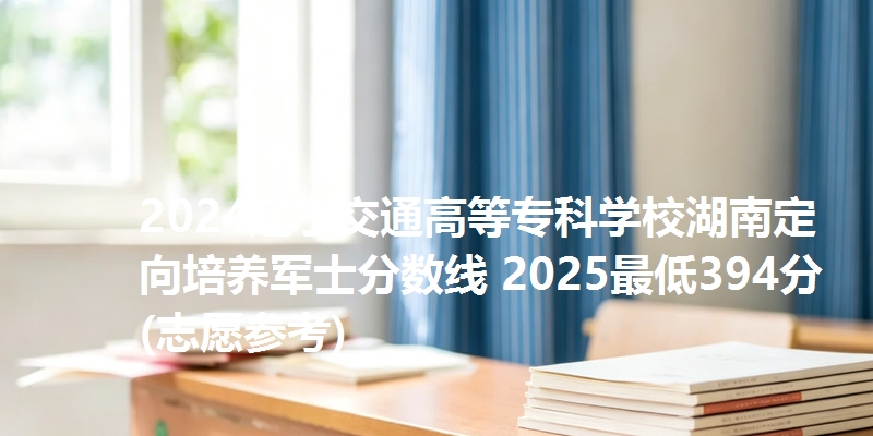 2024辽宁交通高等专科学校湖南定向培养军士分数线 2025最低394分(志愿参考)