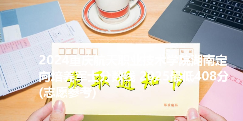 2024重庆航天职业技术学院湖南定向培养军士分数线 2025最低408分(志愿参考)