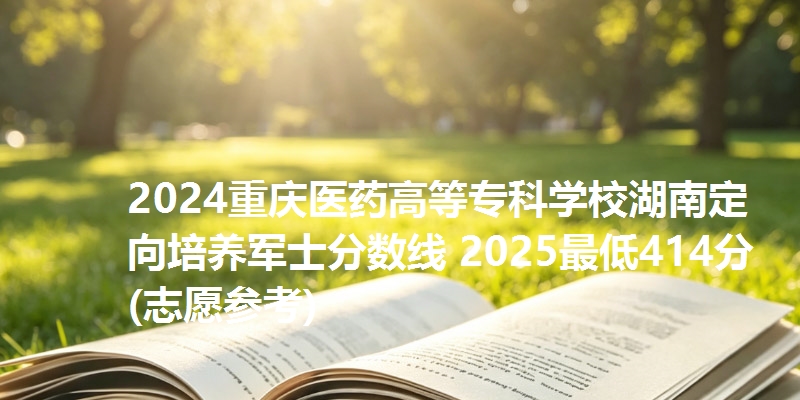 2024重庆医药高等专科学校湖南定向培养军士分数线 2025最低414分(志愿参考)