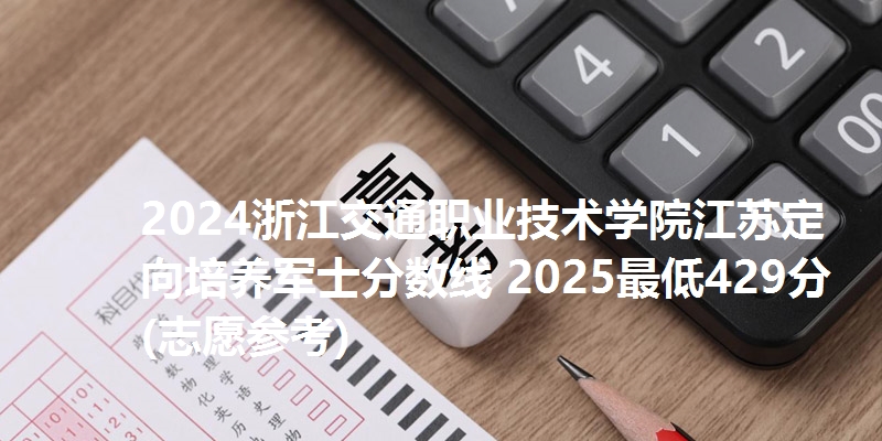 2024浙江交通职业技术学院江苏定向培养军士分数线 2025最低429分(志愿参考)
