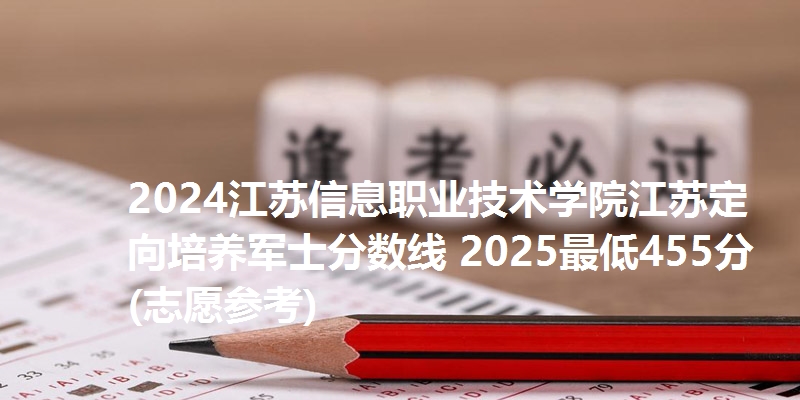 2024江苏信息职业技术学院江苏定向培养军士分数线 2025最低455分(志愿参考)