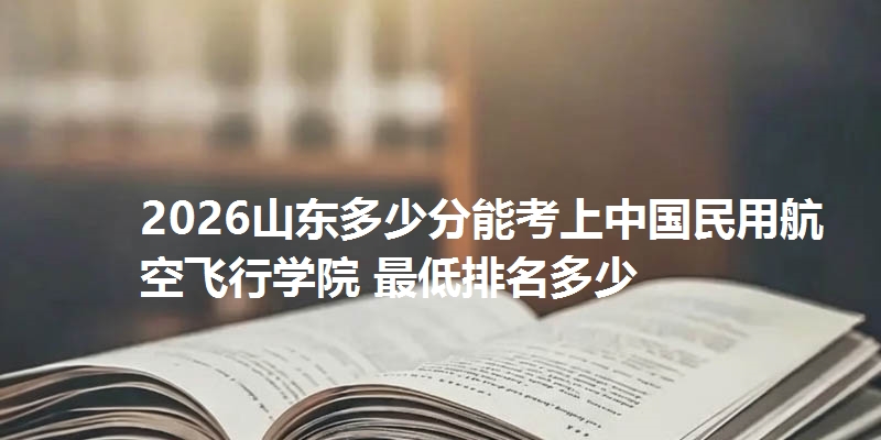 2026山东多少分能考上中国民用航空飞行学院 最低排名多少