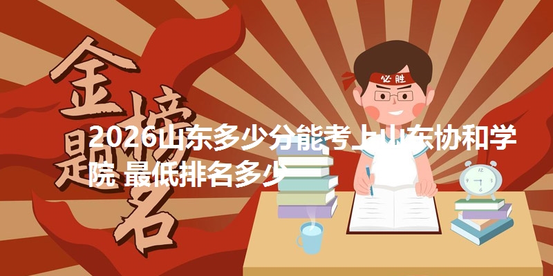 2026山东多少分能考上山东协和学院 最低排名多少