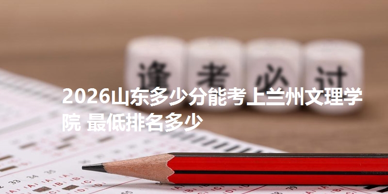 2026山东多少分能考上兰州文理学院 最低排名多少