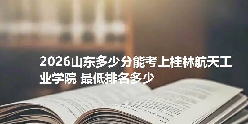 2026山东多少分能考上桂林航天工业学院 最低排名多少