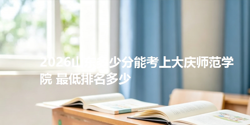 2026山东多少分能考上大庆师范学院 最低排名多少