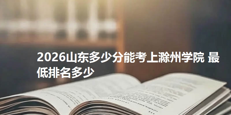 2026山东多少分能考上滁州学院 最低排名多少