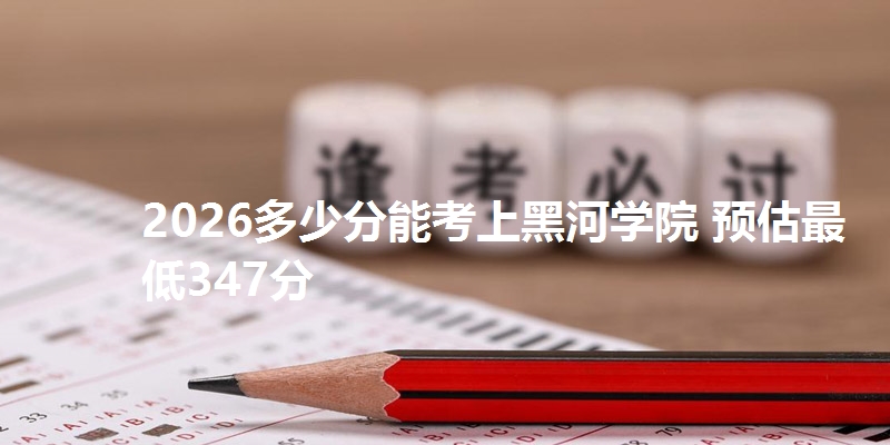 2026多少分能考上黑河学院 预估最低347分