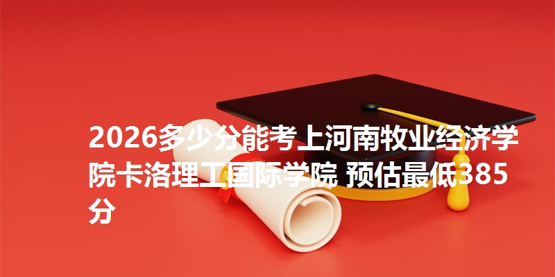 2026多少分能考上河南牧业经济学院卡洛理工国际学院 预估最低385分