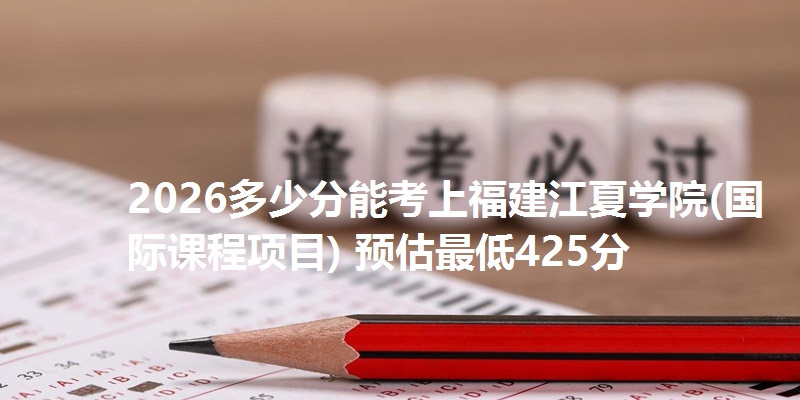 2026多少分能考上福建江夏学院(国际课程项目) 预估最低425分