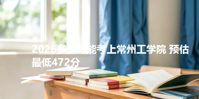 2026多少分能考上常州工学院 预估最低472分